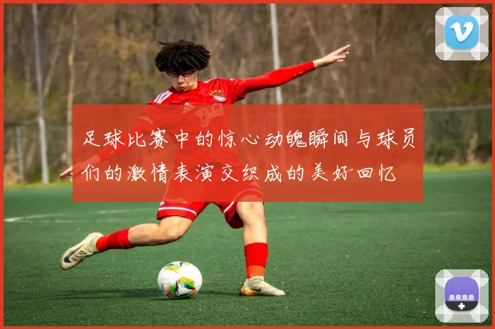 足球比赛中的惊心动魄瞬间与球员们的激情表演交织成的美好回忆