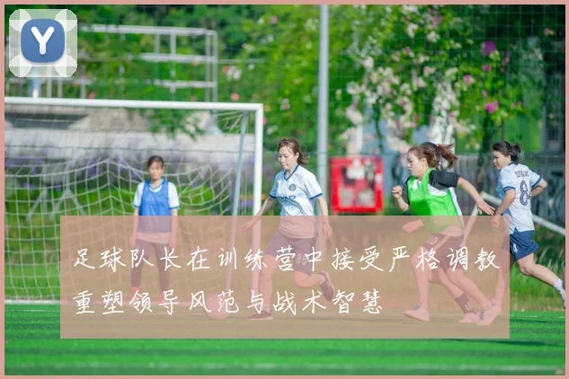 足球队长在训练营中接受严格调教重塑领导风范与战术智慧