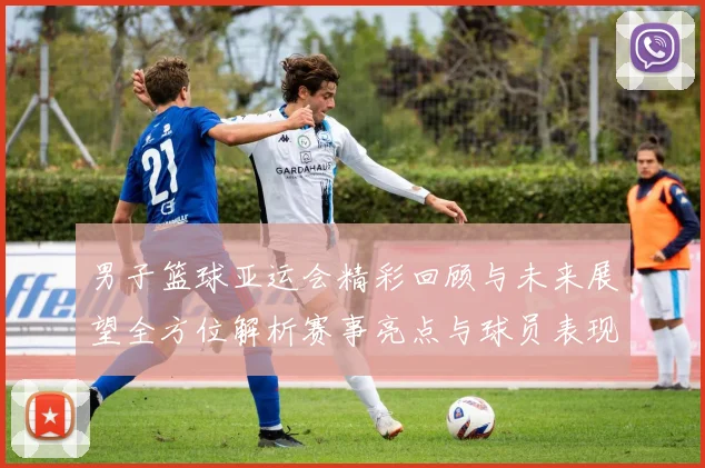 男子篮球亚运会精彩回顾与未来展望全方位解析赛事亮点与球员表现