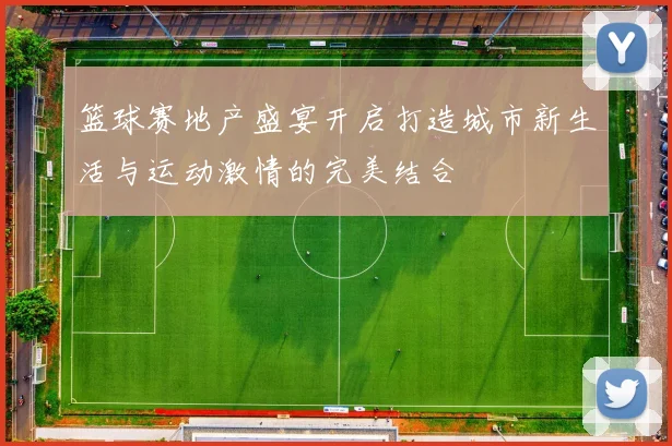 篮球赛地产盛宴开启打造城市新生活与运动激情的完美结合