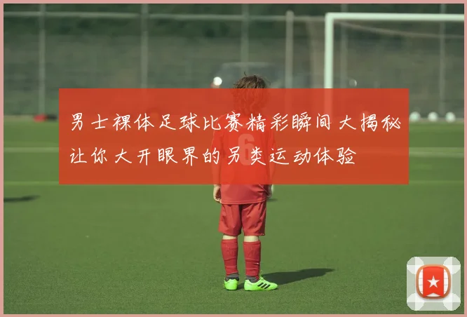 男士裸体足球比赛精彩瞬间大揭秘让你大开眼界的另类运动体验