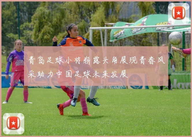 青岛足球小将崭露头角展现青春风采助力中国足球未来发展
