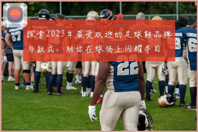 探索2023年最受欢迎的足球鞋品牌与款式,助你在球场上闪耀夺目