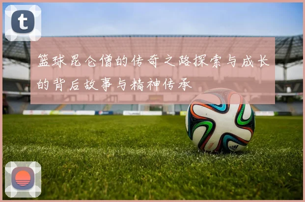 篮球昆仑僧的传奇之路探索与成长的背后故事与精神传承