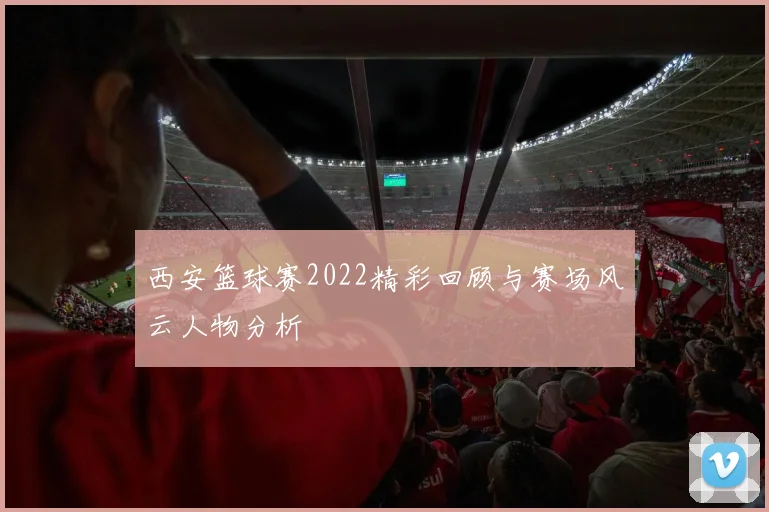 西安篮球赛2022精彩回顾与赛场风云人物分析