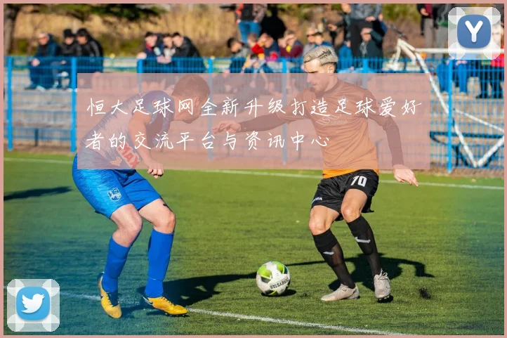 恒大足球网全新升级打造足球爱好者的交流平台与资讯中心