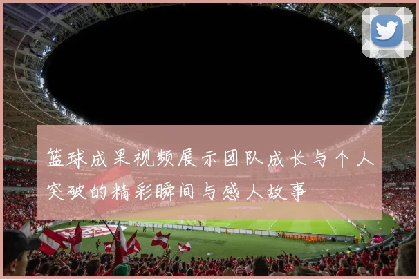 篮球成果视频展示团队成长与个人突破的精彩瞬间与感人故事